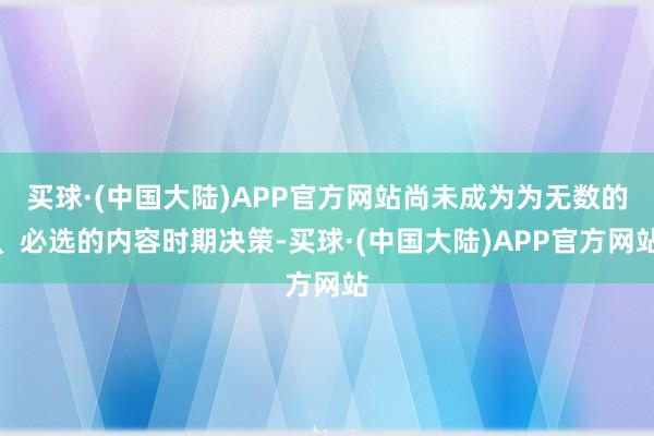 买球·(中国大陆)APP官方网站尚未成为为无数的、必选的内容时期决策-买球·(中国大陆)APP官方网站