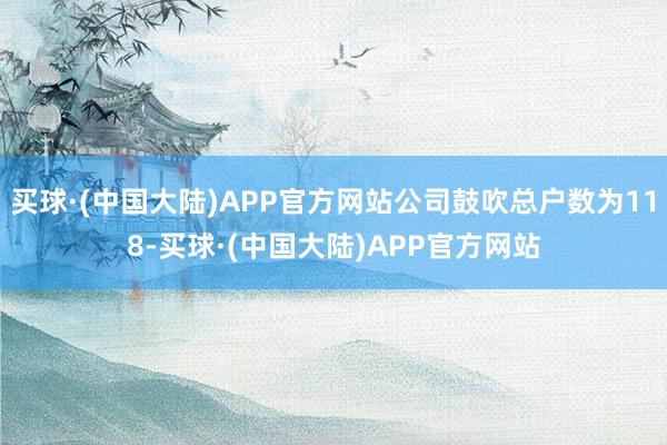 买球·(中国大陆)APP官方网站公司鼓吹总户数为118-买球·(中国大陆)APP官方网站