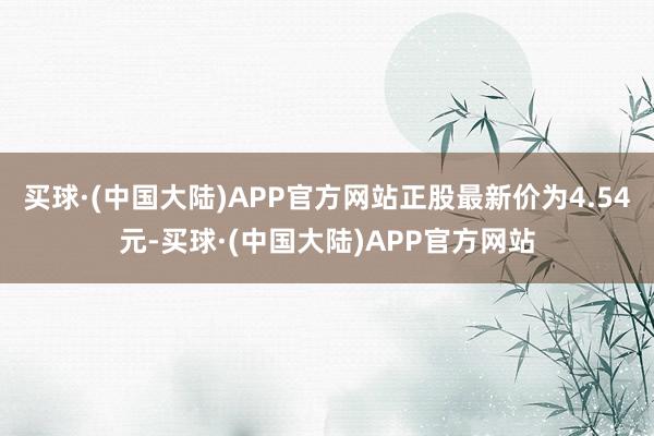 买球·(中国大陆)APP官方网站正股最新价为4.54元-买球·(中国大陆)APP官方网站