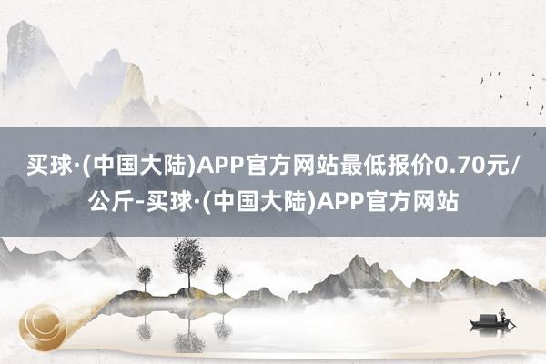 买球·(中国大陆)APP官方网站最低报价0.70元/公斤-买球·(中国大陆)APP官方网站