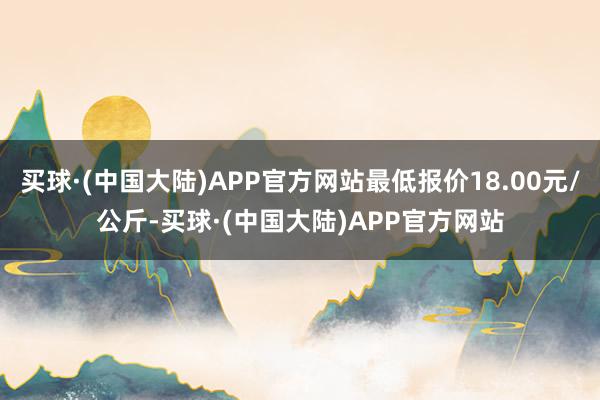 买球·(中国大陆)APP官方网站最低报价18.00元/公斤-买球·(中国大陆)APP官方网站