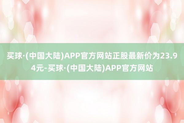 买球·(中国大陆)APP官方网站正股最新价为23.94元-买球·(中国大陆)APP官方网站