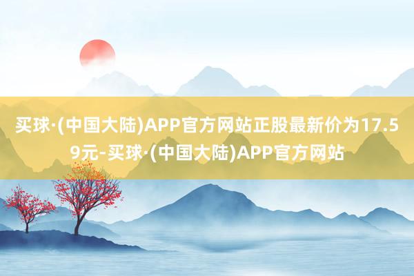 买球·(中国大陆)APP官方网站正股最新价为17.59元-买球·(中国大陆)APP官方网站