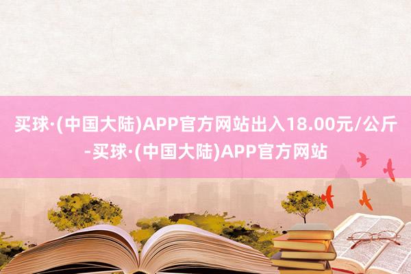 买球·(中国大陆)APP官方网站出入18.00元/公斤-买球·(中国大陆)APP官方网站