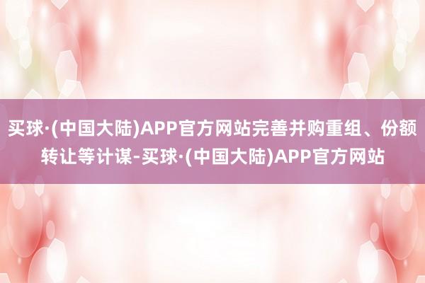 买球·(中国大陆)APP官方网站完善并购重组、份额转让等计谋-买球·(中国大陆)APP官方网站