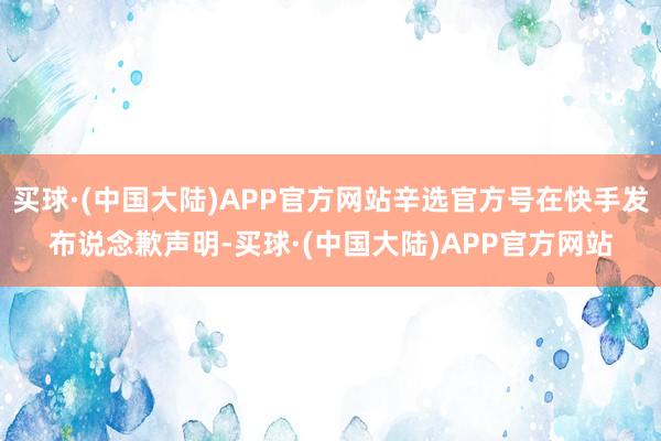 买球·(中国大陆)APP官方网站辛选官方号在快手发布说念歉声明-买球·(中国大陆)APP官方网站