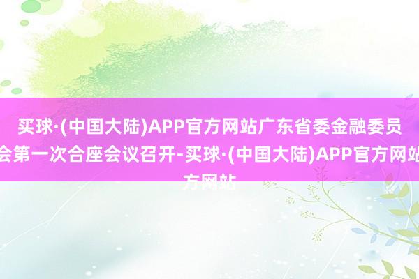 买球·(中国大陆)APP官方网站广东省委金融委员会第一次合座会议召开-买球·(中国大陆)APP官方网站