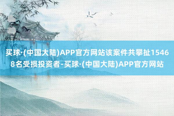 买球·(中国大陆)APP官方网站该案件共攀扯15468名受损投资者-买球·(中国大陆)APP官方网站