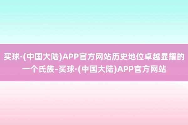 买球·(中国大陆)APP官方网站历史地位卓越显耀的一个氏族-买球·(中国大陆)APP官方网站