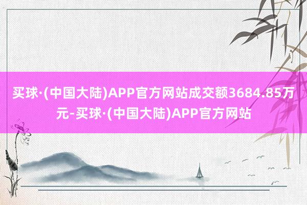 买球·(中国大陆)APP官方网站成交额3684.85万元-买球·(中国大陆)APP官方网站