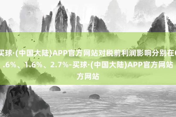 买球·(中国大陆)APP官方网站对税前利润影响分别在0.6%、1.6%、2.7%-买球·(中国大陆)APP官方网站