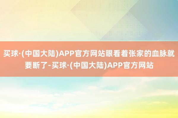 买球·(中国大陆)APP官方网站眼看着张家的血脉就要断了-买球·(中国大陆)APP官方网站