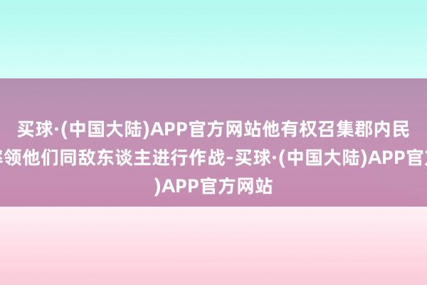 买球·(中国大陆)APP官方网站他有权召集郡内民兵并率领他们同敌东谈主进行作战-买球·(中国大陆)APP官方网站