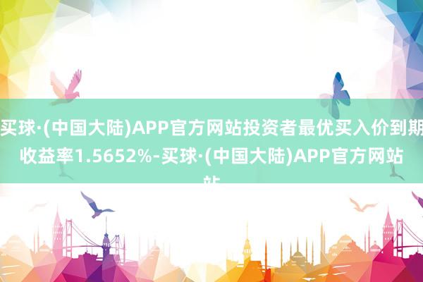 买球·(中国大陆)APP官方网站投资者最优买入价到期收益率1.5652%-买球·(中国大陆)APP官方网站