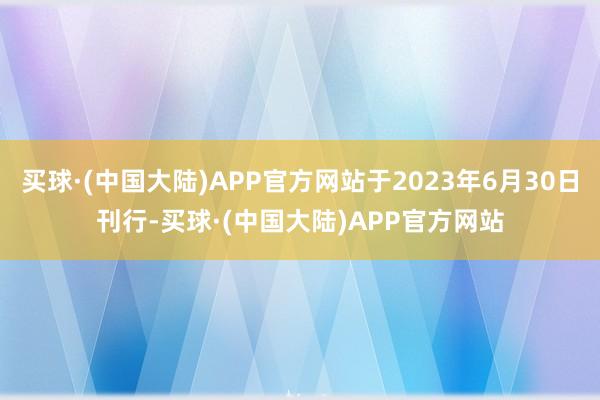 买球·(中国大陆)APP官方网站于2023年6月30日刊行-买球·(中国大陆)APP官方网站