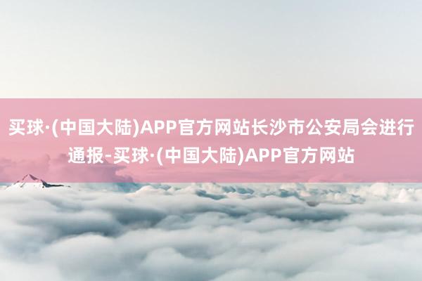 买球·(中国大陆)APP官方网站长沙市公安局会进行通报-买球