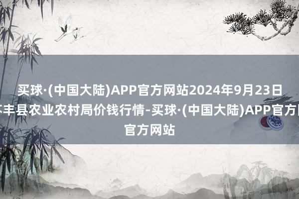 买球·(中国大陆)APP官方网站2024年9月23日江苏丰县农业农村局价钱行情-买球·(中国大陆)APP官方网站