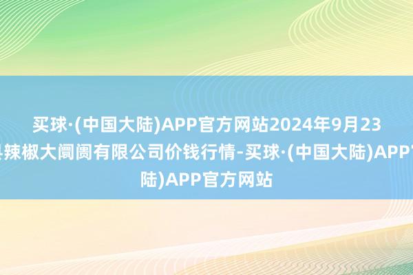 买球·(中国大陆)APP官方网站2024年9月23日柘城县辣椒大阛阓有限公司价钱行情-买球·(中国大陆)APP官方网站