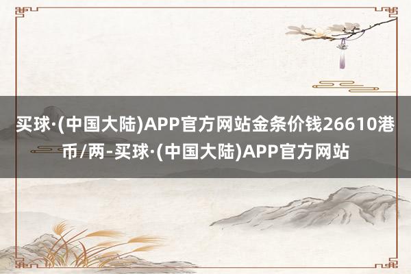 买球·(中国大陆)APP官方网站金条价钱26610港币/两-买球·(中国大陆)APP官方网站