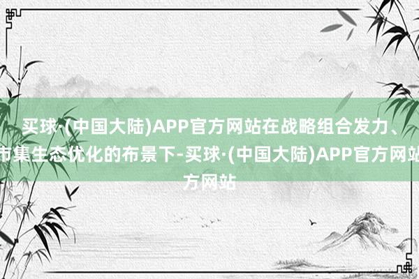 买球·(中国大陆)APP官方网站在战略组合发力、市集生态优化的布景下-买球·(中国大陆)APP官方网站