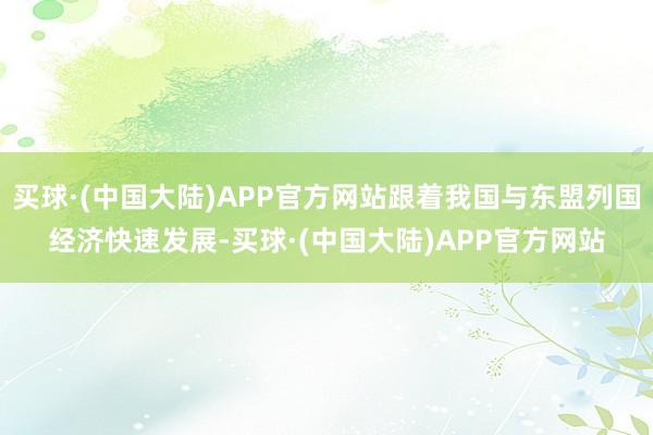 买球·(中国大陆)APP官方网站跟着我国与东盟列国经济快速发展-买球·(中国大陆)APP官方网站