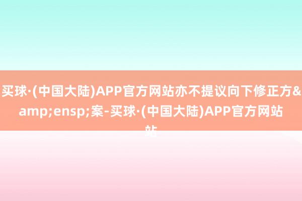 买球·(中国大陆)APP官方网站亦不提议向下修正方&