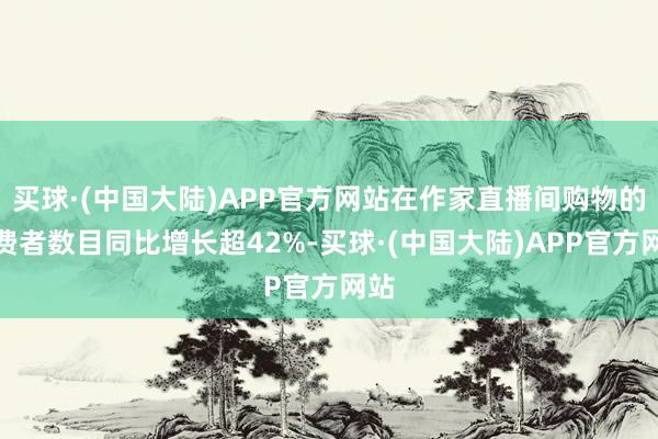 买球·(中国大陆)APP官方网站在作家直播间购物的破费者数目同比增长超42%-买球·(中国大陆)APP官方网站