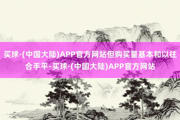 买球·(中国大陆)APP官方网站但购买量基本和以往合手平-买球·(中国大陆)APP官方网站