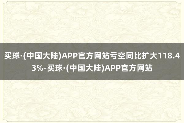 买球·(中国大陆)APP官方网站亏空同比扩大118.43%-买球·(中国大陆)APP官方网站