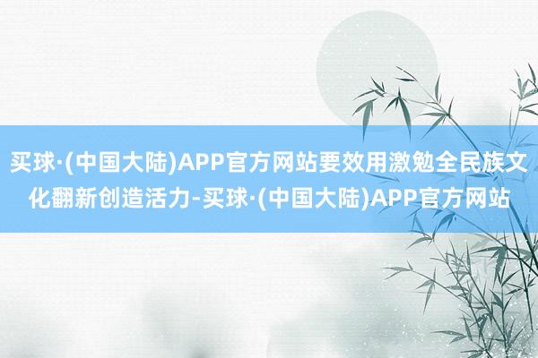 买球·(中国大陆)APP官方网站要效用激勉全民族文化翻新创造活力-买球·(中国大陆)APP官方网站