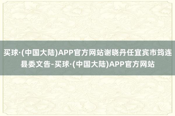 买球·(中国大陆)APP官方网站谢晓丹任宜宾市筠连县委文告-买球·(中国大陆)APP官方网站