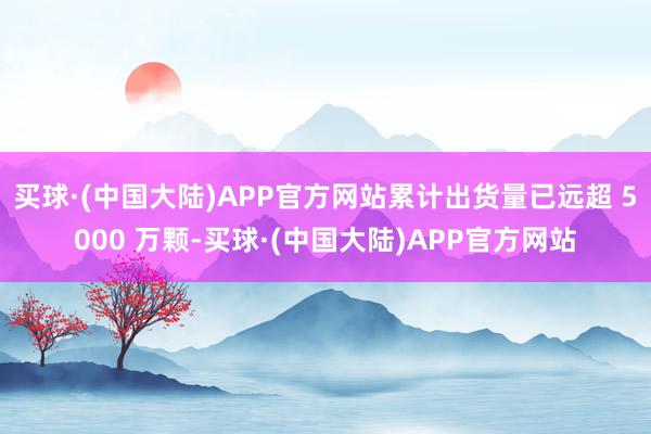 买球·(中国大陆)APP官方网站累计出货量已远超 5000 万颗-买球·(中国大陆)APP官方网站