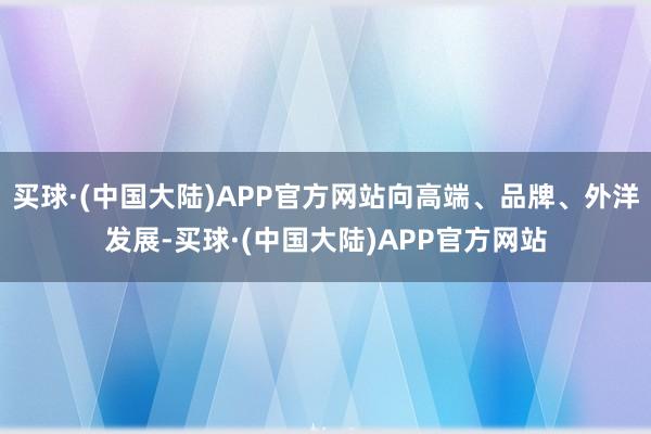 买球·(中国大陆)APP官方网站向高端、品牌、外洋发展-买球