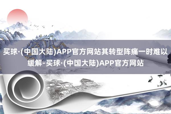 买球·(中国大陆)APP官方网站其转型阵痛一时难以缓解-买球·(中国大陆)APP官方网站