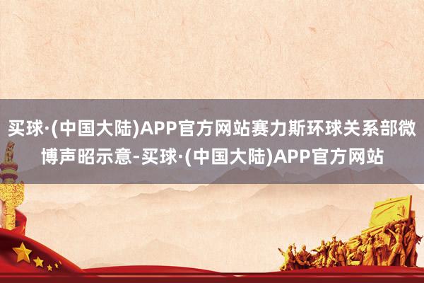 买球·(中国大陆)APP官方网站赛力斯环球关系部微博声昭示意