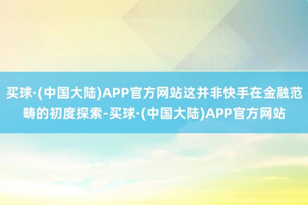 买球·(中国大陆)APP官方网站这并非快手在金融范畴的初度探