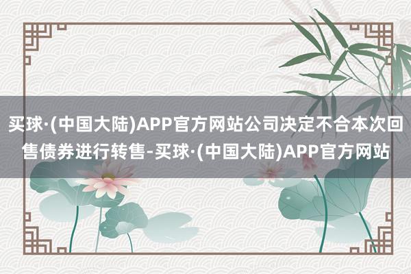 买球·(中国大陆)APP官方网站公司决定不合本次回售债券进行