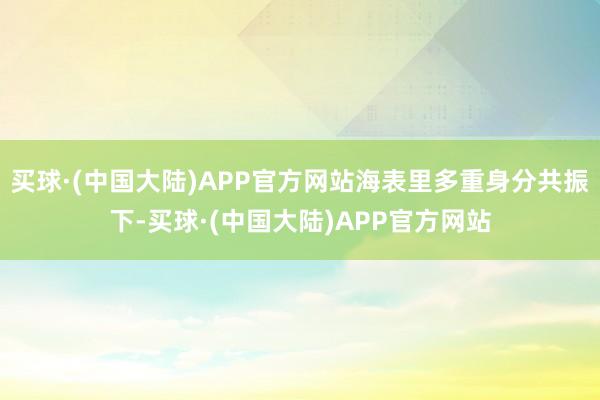 买球·(中国大陆)APP官方网站海表里多重身分共振下-买球·