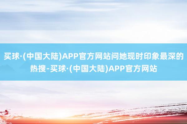 买球·(中国大陆)APP官方网站问她现时印象最深的热搜-买球·(中国大陆)APP官方网站