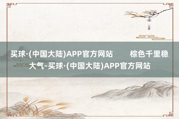 买球·(中国大陆)APP官方网站        棕色千里稳大气-买球·(中国大陆)APP官方网站