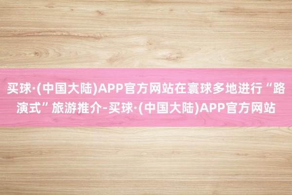 买球·(中国大陆)APP官方网站在寰球多地进行“路演式”旅游推介-买球·(中国大陆)APP官方网站