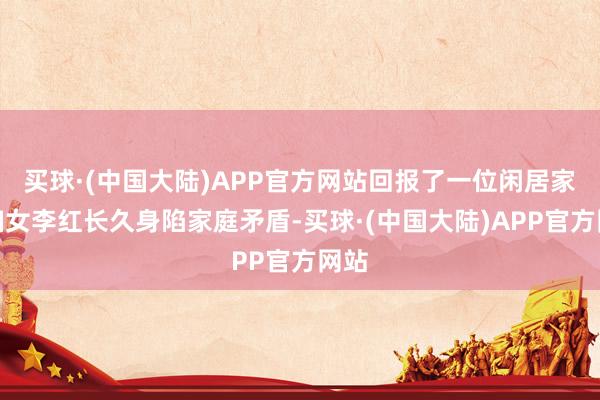 买球·(中国大陆)APP官方网站回报了一位闲居家庭妇女李红长久身陷家庭矛盾-买球·(中国大陆)APP官方网站