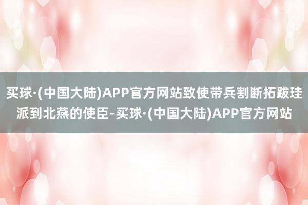 买球·(中国大陆)APP官方网站致使带兵割断拓跋珪派到北燕的