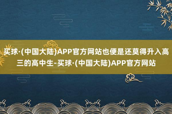 买球·(中国大陆)APP官方网站也便是还莫得升入高三的高中生