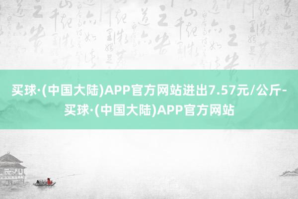 买球·(中国大陆)APP官方网站进出7.57元/公斤-买球·(中国大陆)APP官方网站