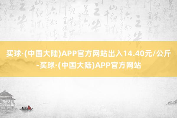 买球·(中国大陆)APP官方网站出入14.40元/公斤-买球·(中国大陆)APP官方网站