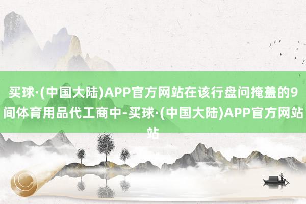 买球·(中国大陆)APP官方网站在该行盘问掩盖的9间体育用品代工商中-买球·(中国大陆)APP官方网站