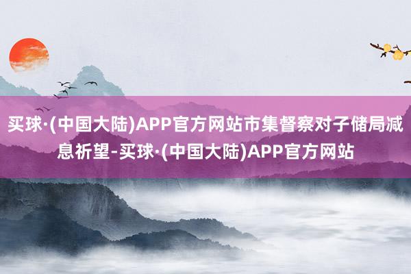 买球·(中国大陆)APP官方网站市集督察对子储局减息祈望-买球·(中国大陆)APP官方网站