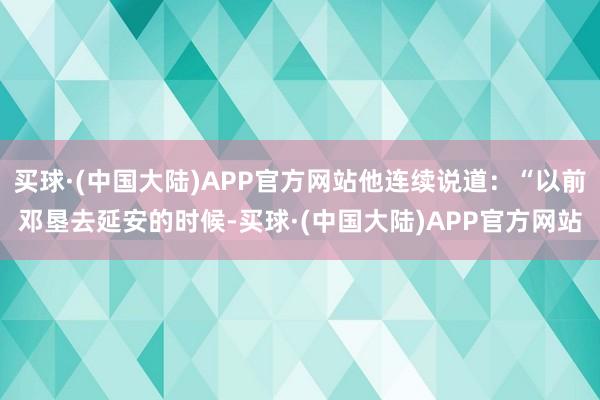 买球·(中国大陆)APP官方网站他连续说道：“以前邓垦去延安的时候-买球·(中国大陆)APP官方网站