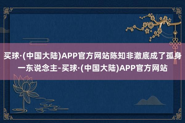 买球·(中国大陆)APP官方网站陈知非澈底成了孤身一东说念主-买球·(中国大陆)APP官方网站